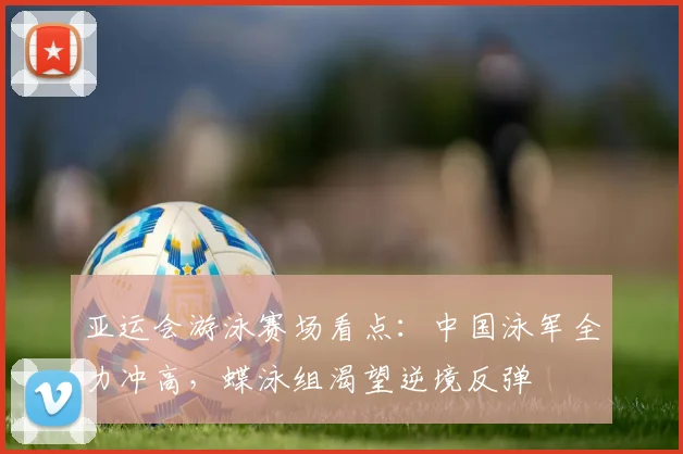亚运会游泳赛场看点：中国泳军全力冲高，蝶泳组渴望逆境反弹
