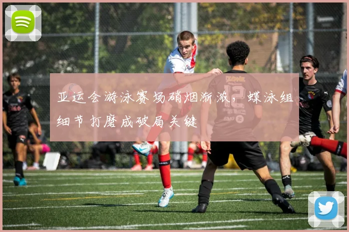 亚运会游泳赛场硝烟渐浓，蝶泳组细节打磨成破局关键