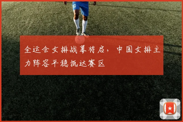 全运会女排战幕将启，中国女排主力阵容平稳抵达赛区
