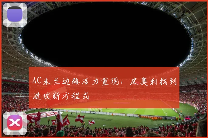AC米兰边路活力重现，皮奥利找到进攻新方程式