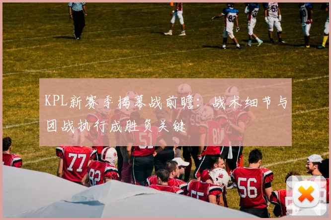 KPL新赛季揭幕战前瞻：战术细节与团战执行成胜负关键