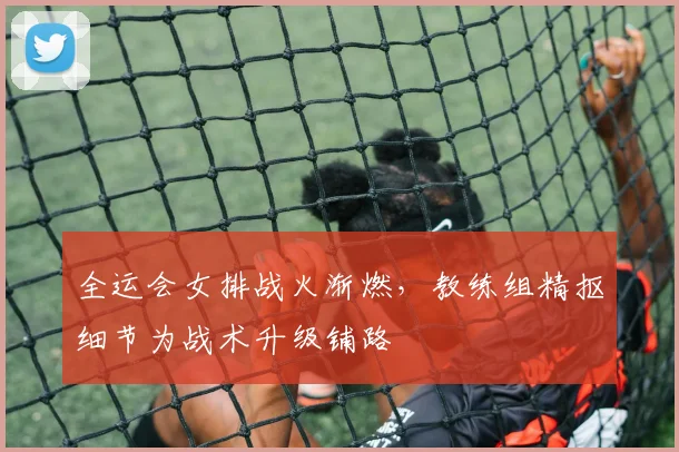 全运会女排战火渐燃，教练组精抠细节为战术升级铺路