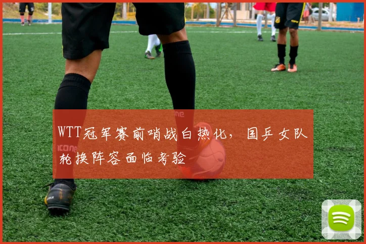 WTT冠军赛前哨战白热化，国乒女队轮换阵容面临考验