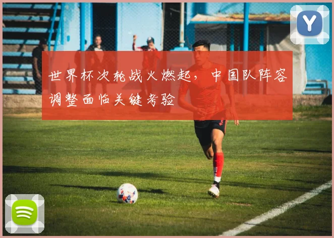 世界杯次轮战火燃起，中国队阵容调整面临关键考验