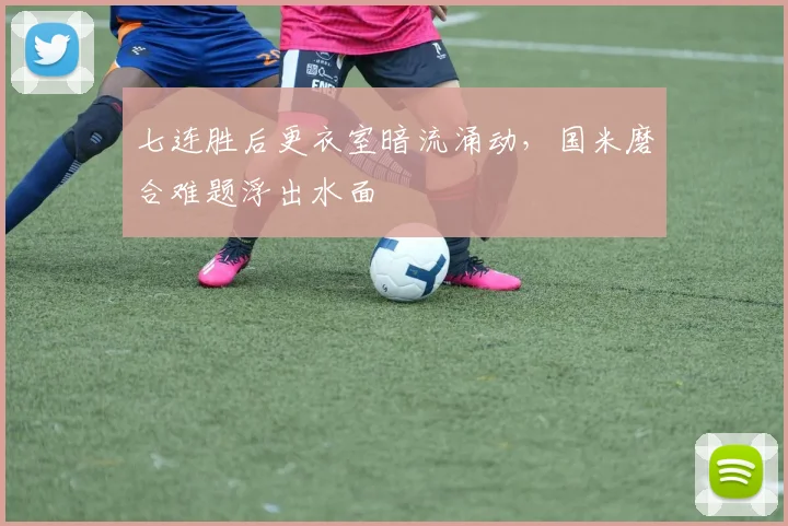 七连胜后更衣室暗流涌动，国米磨合难题浮出水面