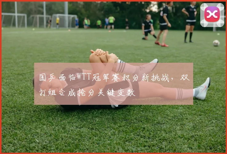国乒面临WTT冠军赛积分新挑战，双打组合成抢分关键变数