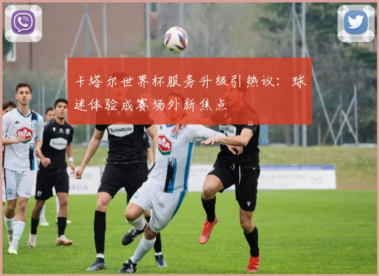 卡塔尔世界杯服务升级引热议：球迷体验成赛场外新焦点