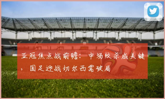 亚冠焦点战前瞻：中场绞杀成关键，国足迎战切尔西需破局