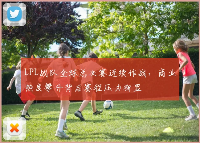 LPL战队全球总决赛连续作战，商业热度攀升背后赛程压力渐显