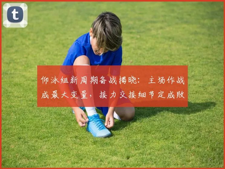 仰泳组新周期备战揭晓：主场作战成最大变量，接力交接细节定成败