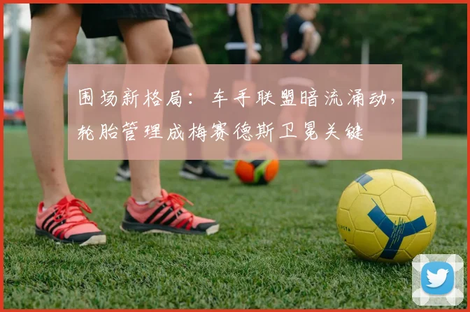围场新格局：车手联盟暗流涌动，轮胎管理成梅赛德斯卫冕关键