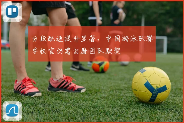 分段配速提升显著，中国游泳队赛季收官仍需打磨团队默契