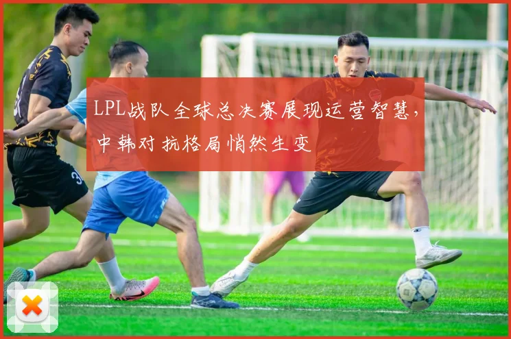 LPL战队全球总决赛展现运营智慧，中韩对抗格局悄然生变