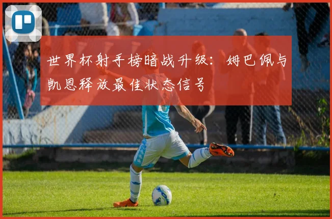 世界杯射手榜暗战升级：姆巴佩与凯恩释放最佳状态信号