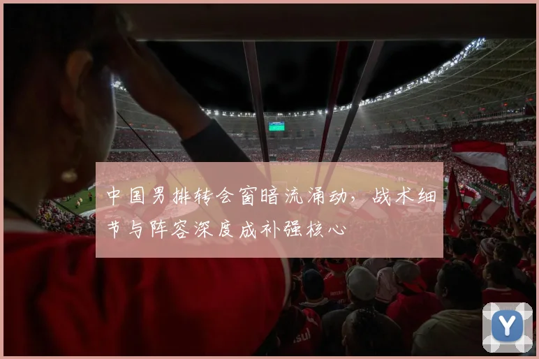 中国男排转会窗暗流涌动，战术细节与阵容深度成补强核心