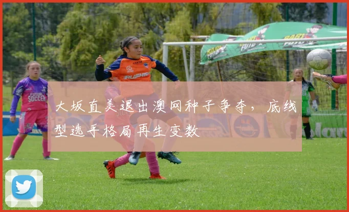 大坂直美退出澳网种子争夺,底线型选手格局再生变数