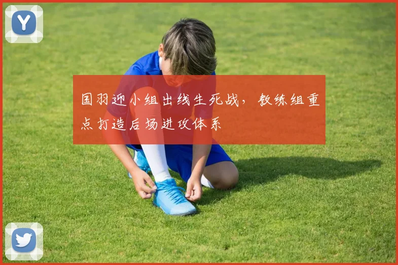 国羽迎小组出线生死战，教练组重点打造后场进攻体系
