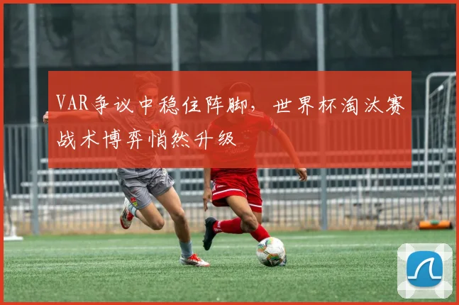 VAR争议中稳住阵脚，世界杯淘汰赛战术博弈悄然升级