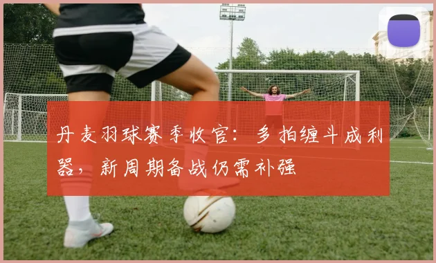 丹麦羽球赛季收官：多拍缠斗成利器，新周期备战仍需补强