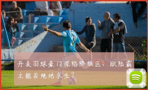 丹麦羽球豪门深陷降级区，欧陆霸主能否绝地求生？