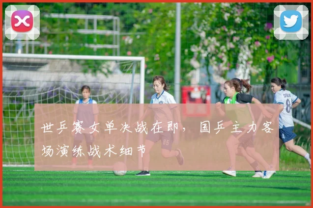 世乒赛女单决战在即，国乒主力客场演练战术细节