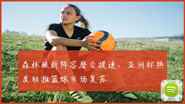 森林狼新阵容磨合提速，亚洲杯热度助推篮球市场复苏