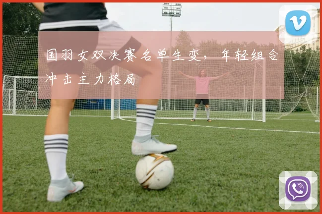 国羽女双决赛名单生变，年轻组合冲击主力格局
