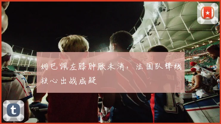 姆巴佩左膝肿胀未消，法国队锋线核心出战成疑