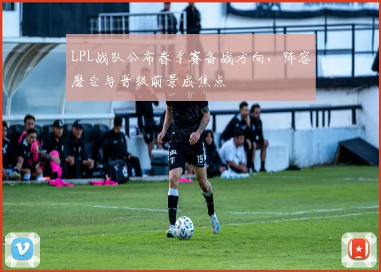 LPL战队公布春季赛备战方向，阵容磨合与晋级前景成焦点