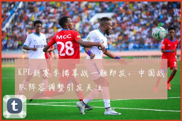 KPL新赛季揭幕战一触即发，中国战队阵容调整引发关注