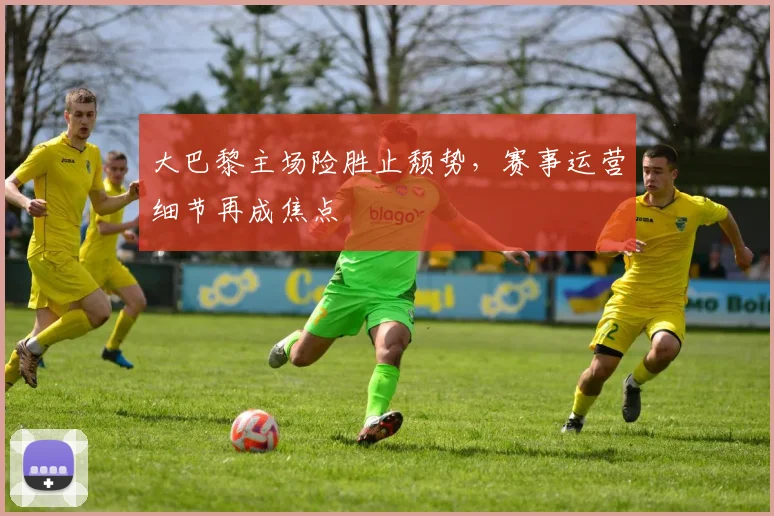 大巴黎主场险胜止颓势,赛事运营细节再成焦点
