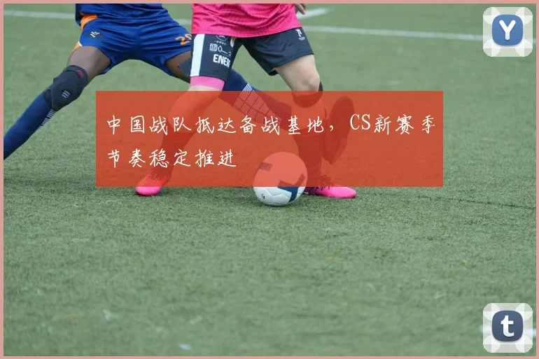 中国战队抵达备战基地，CS新赛季节奏稳定推进