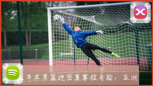 土耳其男篮迎密集赛程考验,亚洲杯席位争夺进入白热化