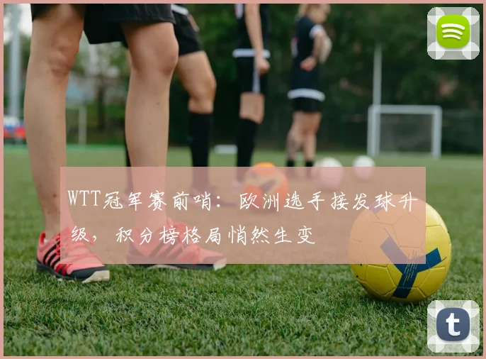 WTT冠军赛前哨：欧洲选手接发球升级，积分榜格局悄然生变