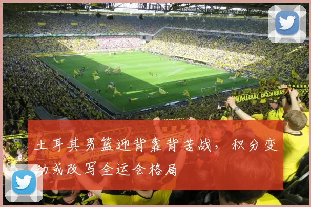 土耳其男篮迎背靠背苦战,积分变动或改写全运会格局